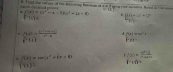 Find the values of the following functions at x=2 using your calculator. Round all your answn 
more decimal places: 
a. f(x)=(x^2-x-2)(x^2+2x-8) b. f(x)=(x^2+1)^4
c f(x)= ((x^2-3x+2))/x^3-8 
d. f(x)=sin^3x
f· (
e. f(x)=sec (x^2+6x+8) f. f(x)= (sqrt(x^2-25))/x^2+6x+5 