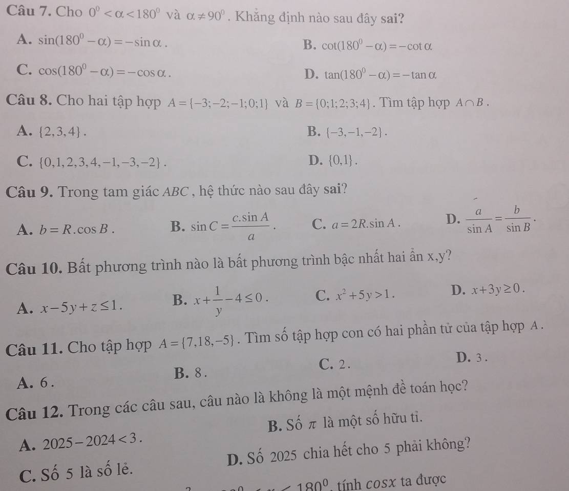 Cho 0° <180° và alpha != 90°. Khăng định nào sau đây sai?
A. sin (180^0-alpha )=-sin alpha .
B. cot (180^0-alpha )=-cot alpha
C. cos (180°-alpha )=-cos alpha .
D. tan (180^0-alpha )=-tan alpha
Câu 8. Cho hai tập hợp A= -3;-2;-1;0;1 và B= 0;1;2;3;4. Tìm tập hợp A∩ B.
A.  2,3,4 . B.  -3,-1,-2 .
C.  0,1,2,3,4,-1,-3,-2 . D.  0,1 .
Câu 9. Trong tam giác ABC , hệ thức nào sau đây sai?
A. b=R.cos B. B. sin C= (c.sin A)/a . C. a=2R.sin A. D.  a/sin A = b/sin B .
Câu 10. Bất phương trình nào là bất phương trình bậc nhất hai ẩn x,y?
A. x-5y+z≤ 1. B. x+ 1/y -4≤ 0. C. x^2+5y>1. D. x+3y≥ 0.
Câu 11. Cho tập hợp A= 7,18,-5. Tìm số tập hợp con có hai phần tử của tập hợp A .
B. 8 . C. 2 .
D. 3 .
A. 6 .
Câu 12. Trong các câu sau, câu nào là không là một mệnh đề toán học?
B. Số π là một số hữu tỉ.
A. 2025-2024<3.
C. Số 5 là số lẻ. D. Số 2025 chia hết cho 5 phải không?
180° tính cosx ta được