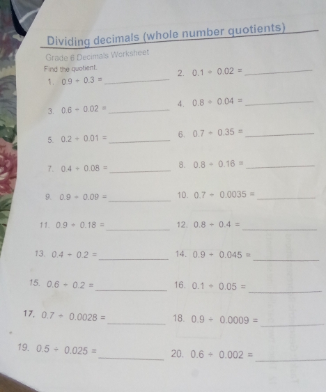 Dividing decimals (whole number quotients) 
Grade 6 Decimals Worksheet 
Find the quotient. 
2. 0.1/ 0.02=
_ 
1. 0.9+0.3=
_ 
3. 0.6+0.02= _4. 0.8/ 0.04= _ 
5. 0.2+0.01= _ 6. 0.7/ 0.35= _ 
7. 0.4/ 0.08= _ 8. 0.8+0.16= _ 
9. 0.9+0.09= _10. 0.7/ 0.0035= _ 
11. 0.9+0.18= _ 12. 0.8/ 0.4= _ 
_ 
_ 
13. 0.4/ 0.2= 14. 0.9/ 0.045=
_ 
15. 0.6+0.2= _ 16. 0.1/ 0.05=
17. 0.7/ 0.0028= _ 18. 0.9/ 0.0009= _ 
_ 
19. 0.5/ 0.025=
_20. 0.6+0.002=