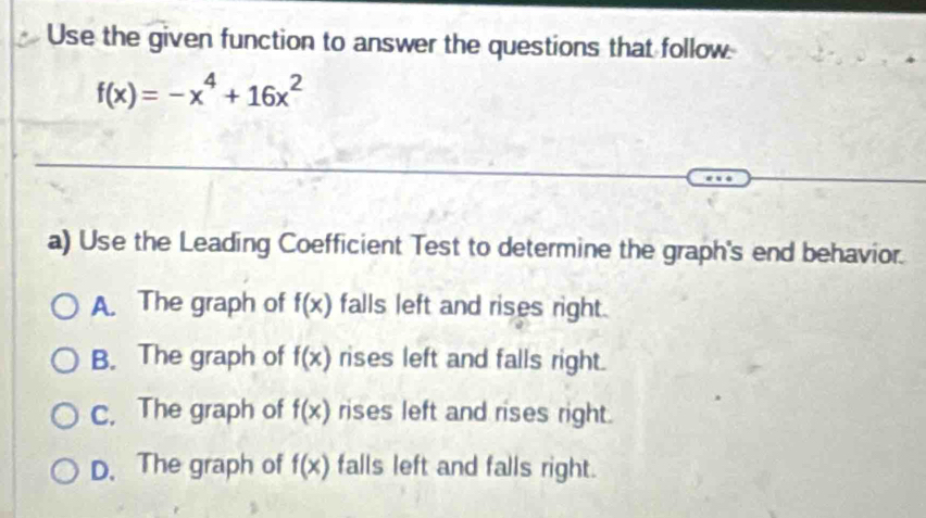 Use the given function to answer the questions that follow
f(x)=-x^4+16x^2
a) Use the Leading Coefficient Test to determine the graph's end behavior.
A. The graph of f(x) falls left and rises right.
B. The graph of f(x) rises left and falls right.
c. The graph of f(x) rises left and rises right.
D. The graph of f(x) falls left and falls right.