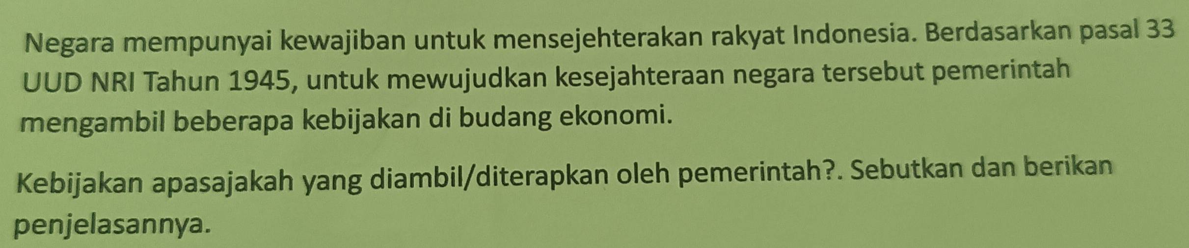 Negara mempunyai kewajiban untuk mensejehterakan rakyat Indonesia. Berdasarkan pasal 33 
UUD NRI Tahun 1945, untuk mewujudkan kesejahteraan negara tersebut pemerintah 
mengambil beberapa kebijakan di budang ekonomi. 
Kebijakan apasajakah yang diambil/diterapkan oleh pemerintah?. Sebutkan dan berikan 
penjelasannya.