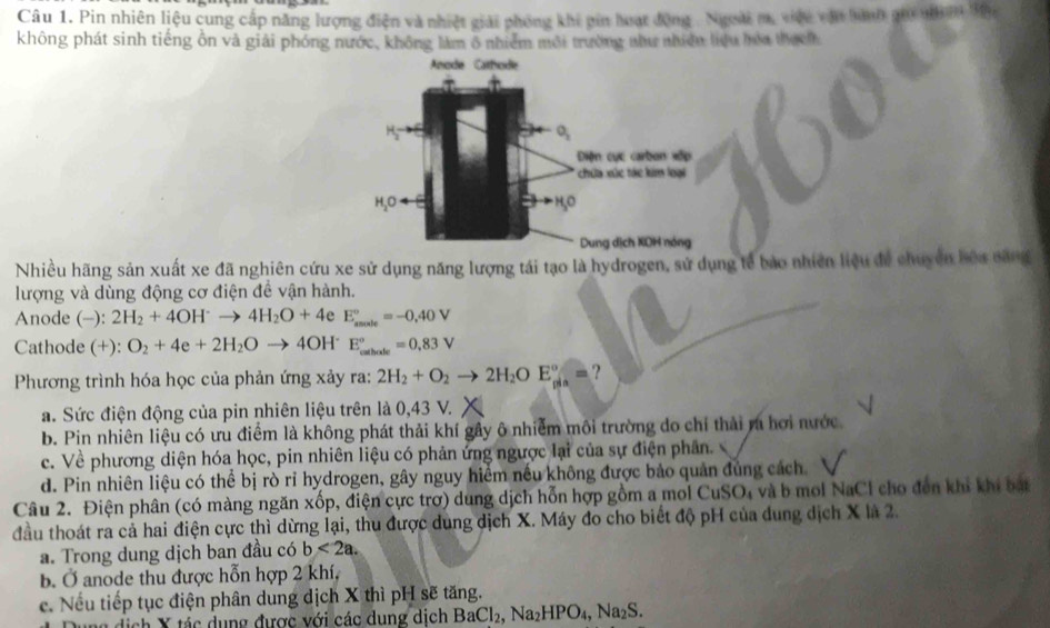 Pin nhiên liệu cung cấp năng lượng điện và nhiệt giải phóng khi pin hoạt động - Ngoài m, việu vậ hành go nh 30y
không phát sinh tiếng ồn và giải phóng nước, không làm ô nhiễm môi trường như nhiên liệu hòa thuch
Anode Cathode
O_2
Diện cực carbon xếp
chứa xức tác kim loại
H_2O H,O
Dung dịch XOH nóng
Nhiều hãng sản xuất xe đã nghiên cứu xe sử dụng năng lượng tái tạo là hydrogen, sử dụng tế bảo nhiên liệu để chuyên bóa căng
lượng và dùng động cơ điện đề vận hành.
Anode (-): 2H_2+4OH^-to 4H_2O+4 e E_(smole)°=-0.40V
Cathode (+): O_2+4e+2H_2Oto 4OH^- E_(callate)°=0.83V
Phương trình hóa học của phản ứng xảy ra: 2H_2+O_2to 2H_2OE_(min)°= ?
a. Sức điện động của pin nhiên liệu trên là 0,43 V.
b. Pin nhiên liệu có ưu điểm là không phát thải khí gây ô nhiễm môi trường do chỉ thải ra hơi nước.
c. Về phương diện hóa học, pin nhiên liệu có phản ứng ngược lại của sự điện phân.
d. Pin nhiên liệu có thể bị rò rỉ hydrogen, gây nguy hiểm nếu không được bảo quản đủng cách
Câu 2. Điện phân (có màng ngăn xốp, điện cực trờ) dung dịch hỗn hợp gồm a mol CuSO, và b mol NaCl cho đến khi khi bạt
đầu thoát ra cả hai điện cực thì dừng lại, thu được dung dịch X. Máy đo cho biết độ pH của dung dịch X là 2.
a. Trong dung dịch ban đầu có b<2a.
B. Ở anode thu được hỗn hợp 2 khí,
c. Nếu tiếp tục điện phân dung dịch X thì pH sẽ tăng.
ch  X tác dụng được với các dung dịch BaCl_2,Na_2HPO_4,Na_2S.