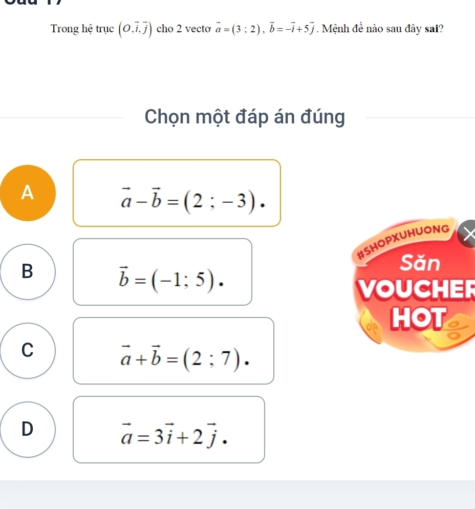 Trong hệ trục (O,vector i,vector j) cho 2 vecto vector a=(3;2), vector b=-vector i+5vector j. Mệnh đề nào sau đây sai?
Chọn một đáp án đúng
A
vector a-vector b=(2;-3). 
#SHOPXUHUONG
B
Săn
vector b=(-1;5). 
VOUCHER
HOT
C
vector a+vector b=(2;7).
D
vector a=3vector i+2vector j.