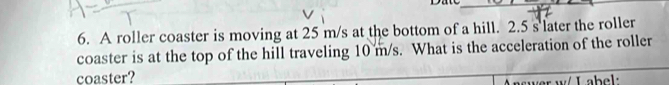 A roller coaster is moving at 25 m/s at the bottom of a hill. 2.5 s later the roller 
coaster is at the top of the hill traveling 10 m/s. What is the acceleration of the roller 
coaster? 
w e w / L ab e