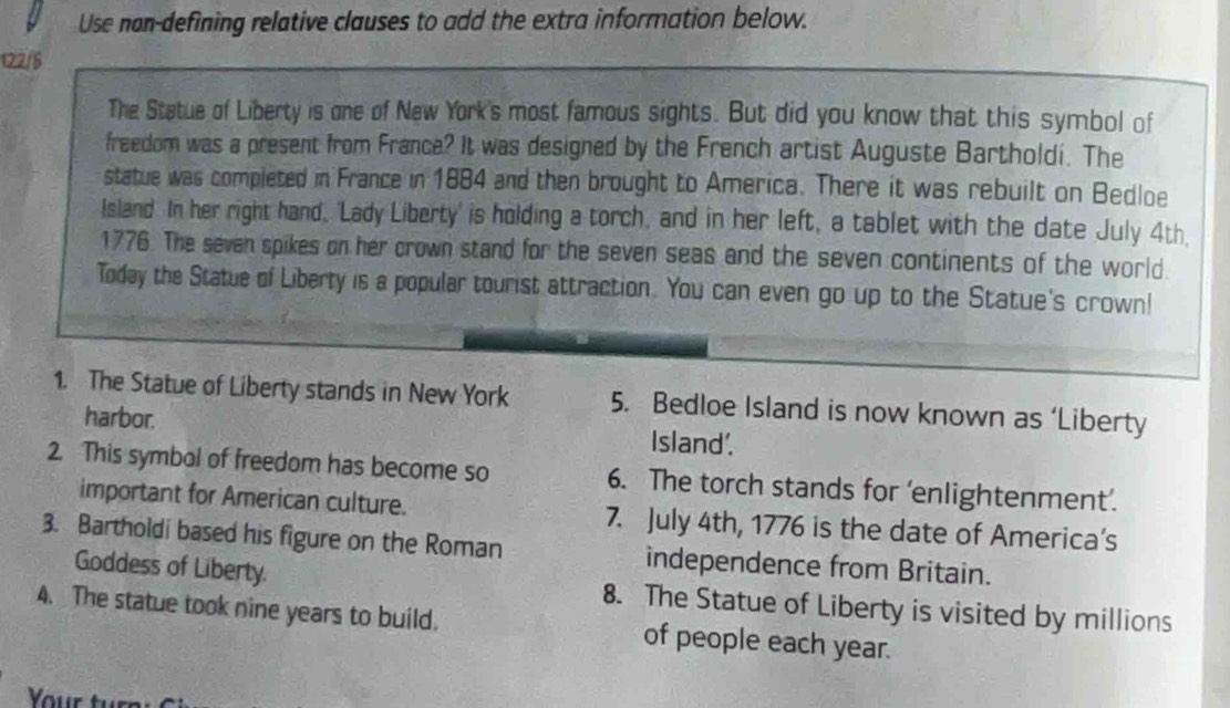 Use nan-defining relative clauses to add the extra information below. 
122/5 
The Statue of Liberty is one of New York's most famous sights. But did you know that this symbol of 
freedom was a present from France? It was designed by the French artist Auguste Bartholdi. The 
statue was completed in France in 1884 and then brought to America. There it was rebuilt on Bedloe 
Island. In her right hand, 'Lady Liberty' is holding a torch, and in her left, a tablet with the date July 4th
1776. The seven spikes on her crown stand for the seven seas and the seven continents of the world. 
Today the Statue of Liberty is a popular tourist attraction. You can even go up to the Statue's crown! 
1. The Statue of Liberty stands in New York 5. Bedloe Island is now known as ‘Liberty 
harbor. Island'. 
2. This symbol of freedom has become so 6. The torch stands for ‘enlightenment’. 
important for American culture. 7. July 4th, 1776 is the date of America’s 
3. Bartholdi based his figure on the Roman independence from Britain. 
Goddess of Liberty. 8. The Statue of Liberty is visited by millions 
4. The statue took nine years to build. of people each year.