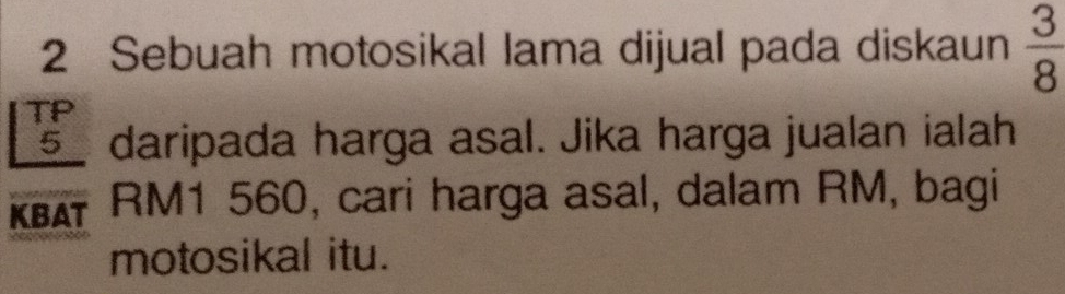 Sebuah motosikal lama dijual pada diskaun  3/8 
TP
5 daripada harga asal. Jika harga jualan ialah 
KBAT RM1 560, cari harga asal, dalam RM, bagi 
motosikal itu.