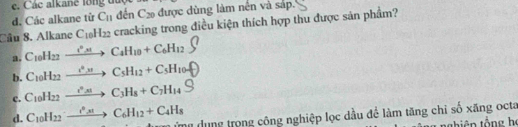 Các alkane lổng đuợc
d. Các alkane từ C_11 đến C_20 được dùng làm nền và sáp.
Cầu 8. Alkane C_10H_22 cracking trong điều kiện thích hợp thu được sản phẩm?
a. C_10H_22xrightarrow i^0x!C_4H_10+C_6H_12
b. C_10H_22xrightarrow i^0,uC_5H_12+C_5H_10uparrow
c. C_10H_22xrightarrow i°_A1C_3H_8+C_7H_14S
d. C_10H_22to C_6H_12+C_4H_8 T m ung trong công nghiệp lọc dầu để làm tăng chi số xăng octa
t iên tổng họ