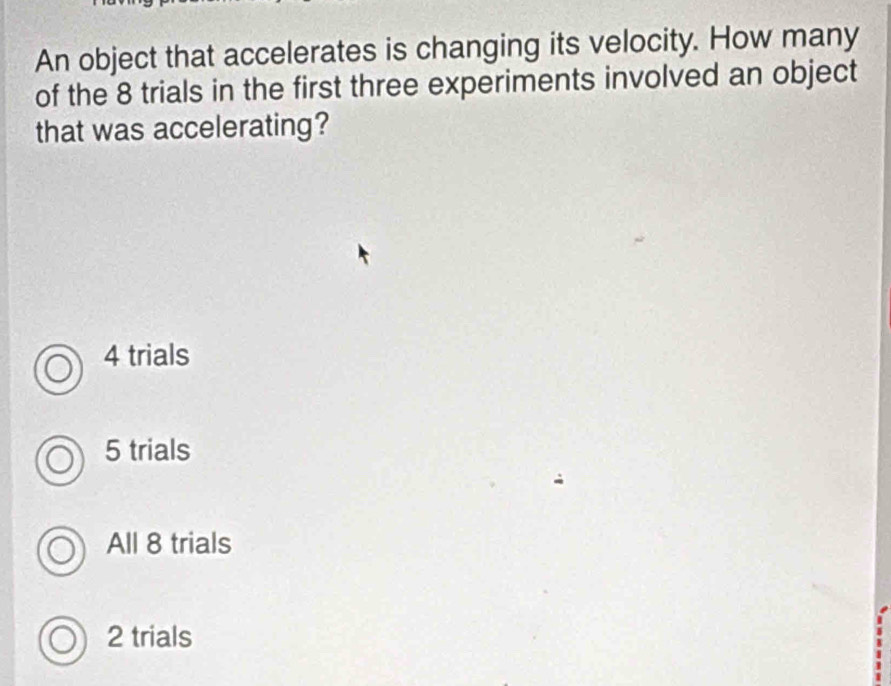 An object that accelerates is changing its velocity. How many
of the 8 trials in the first three experiments involved an object
that was accelerating?
4 trials
5 trials
All 8 trials
2 trials