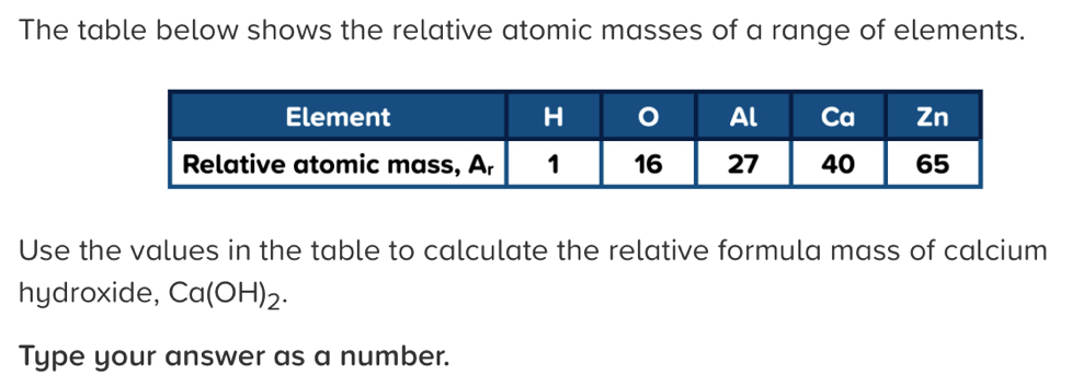 The table below shows the relative atomic masses of a range of elements. 
Use the values in the table to calculate the relative formula mass of calcium 
hydroxide, Ca(OH)_2. 
Type your answer as a number.