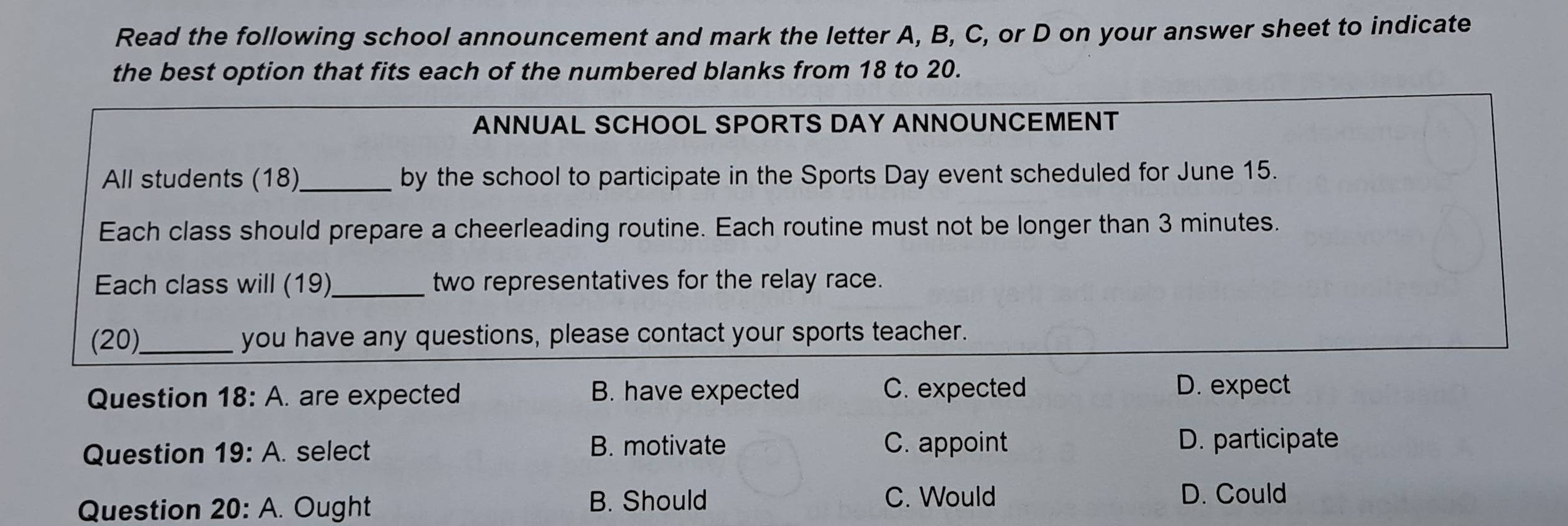 Read the following school announcement and mark the letter A, B, C, or D on your answer sheet to indicate
the best option that fits each of the numbered blanks from 18 to 20.
ANNUAL SCHOOL SPORTS DAY ANNOUNCEMENT
All students (18)_ by the school to participate in the Sports Day event scheduled for June 15.
Each class should prepare a cheerleading routine. Each routine must not be longer than 3 minutes.
Each class will (19)_ two representatives for the relay race.
(20)_ you have any questions, please contact your sports teacher.
Question 18:A . are expected B. have expected C. expected D. expect
Question 19:A. select B. motivate C. appoint
D. participate
Question 20:A. Ought B. Should
C. Would D. Could