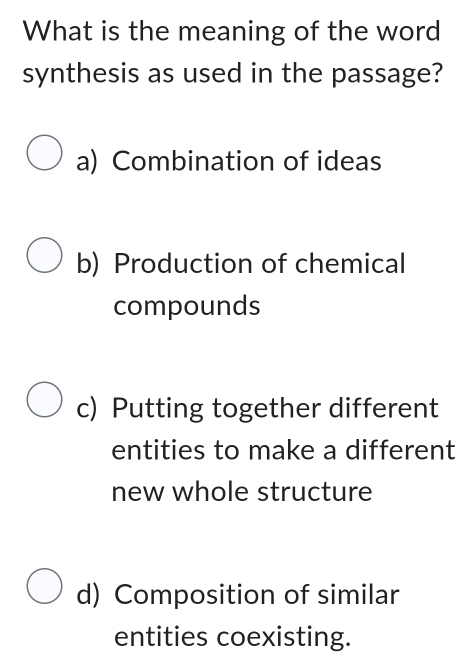 What is the meaning of the word
synthesis as used in the passage?
a) Combination of ideas
b) Production of chemical
compounds
c) Putting together different
entities to make a different
new whole structure
d) Composition of similar
entities coexisting.