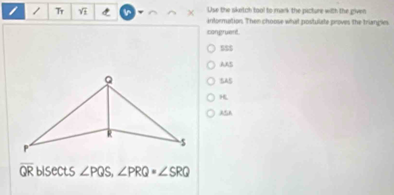 Tr V Use the sketch tool to mark the picture with the given
intormation. Then choose what postulate proves the triangles
congruent.
SSS
AAS
SAS
HL
ASA
overline QR bisects ∠ PQS, ∠ PRQ=∠ SRQ