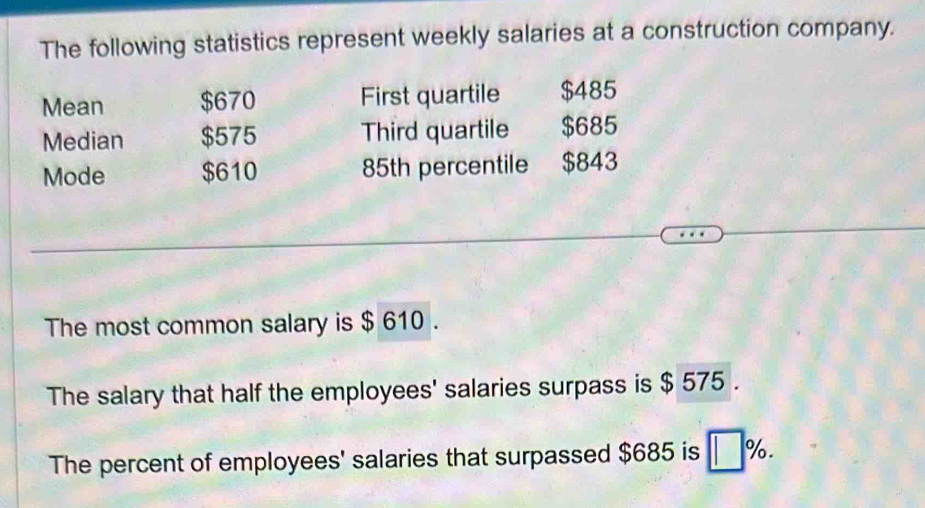 The following statistics represent weekly salaries at a construction company. 
Mean $670 First quartile $485
Median $575 Third quartile $685
Mode $610 85th percentile $843
The most common salary is $ 610. 
The salary that half the employees' salaries surpass is $ 575. 
The percent of employees' salaries that surpassed $685 is | %.