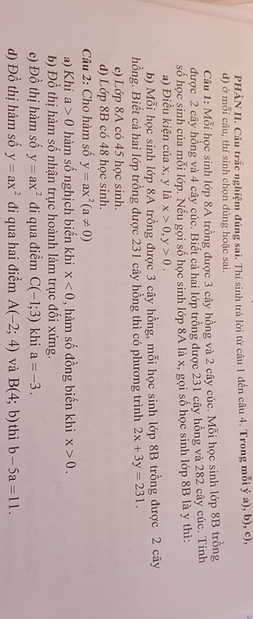 PHÀN II. Câu trắc nghiệm đúng sai. Thí sinh trả lời từ câu 1 đến câu 4. Trong mỗi ý a), b), c), 
d) ở mỗi câu, thí sinh chọn đúng hoặc sai. 
Câu 1: Mỗi học sinh lớp 8A trồng được 3 cây hồng và 2 cây cúc. Mỗi học sinh lớp 8B trồng 
được 2 cây hồng và 4 cây cúc. Biết cả hai lớp trồng được 231 cây hồng và 282 cây cúc. Tính 
số học sinh của mỗi lớp. Nếu gọi số học sinh lớp 8A là x, gọi số học sinh lớp 8B là y thì: 
a) Điều kiện của x, y là x>0, y>0. 
b) Mỗi học sinh lớp 8A trồng được 3 cây hồng, mỗi học sinh lớp 8B trồng được 2 cây 
hồng. Biết cả hai lớp trồng được 231 cây hồng thì có phương trình 2x+3y=231. 
c) Lớp 8A có 45 học sinh. 
d) Lớp 8B có 48 học sinh. 
Câu 2: Cho hàm số y=ax^2(a!= 0)
a) Khi a>0 hàm số nghịch biến khi x<0</tex> , hàm số đồng biến khi x>0. 
b) Đồ thị hàm số nhận trục hoành làm trục đối xứng. 
c) Đồ thị hàm số y=ax^2 đi qua điểm C(-1;3) khi a=-3. 
d) Đồ thị m số y=ax^2 đi qua hai điểm A(-2;4) và B(4;b) thì b-5a=11.