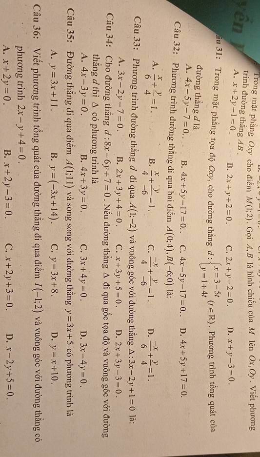 Trong mặt phẳng Oxy cho điểm M(1;2). Gọi A, B là hình chiếu của M lên Ox,Oy. Viết phương
trình đường thẳng AB .
yên J A. x+2y-1=0. B. 2x+y+2=0. C. 2x+y-2=0. D. x+y-3=0.
ầu 31: Trong mặt phẳng tọa độ Oxy, cho đường thắng d:beginarrayl x=3-5t y=1+4tendarray. (t∈ R). Phương trình tổng quát của
đường thẳng đ là
A. 4x-5y-7=0. B. 4x+5y-17=0. C. 4x-5y-17=0.. D. 4x+5y+17=0.
Câu 32: Phương trình đường thẳng đi qua hai điểm A(0;4),B(-6;0) là:
A.  x/6 + y/4 =1. B.  x/4 + y/-6 =1. C.  (-x)/4 + y/-6 =1. D.  (-x)/6 + y/4 =1.
Câu 33: Phương trình đường thắng đ đi qua A(1;-2) và vuông góc với đường thắng △ :3x-2y+1=0 là:
A. 3x-2y-7=0. B. 2x+3y+4=0. C. x+3y+5=0. D. 2x+3y-3=0.
Câu 34: Cho đường thắng d:8x-6y+7=0. Nếu đường thẳng Δ đi qua gốc tọa độ và vuông góc với đường
thắng d thì △ cd phương trình là
A. 4x-3y=0. B. 4x+3y=0. C. 3x+4y=0. D. 3x-4y=0.
Câu 35: Đường thắng đi qua điểm A(1;11) và song song với đường thẳng y=3x+5 có phương trình là
A. y=3x+11. B. y=(-3x+14). C. y=3x+8. D. y=x+10.
Câu 36: Viết phương trình tổng quát của đường thắng đi qua điểm I(-1;2) và vuông góc với đường thắng có
phương trình 2x-y+4=0.
A. x+2y=0. B. x+2y-3=0. C. x+2y+3=0. D. x-2y+5=0
