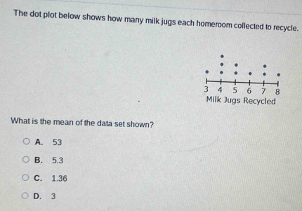 The dot plot below shows how many milk jugs each homeroom collected to recycle.
What is the mean of the data set shown?
A. 53
B. 5.3
C. 1.36
D. 3