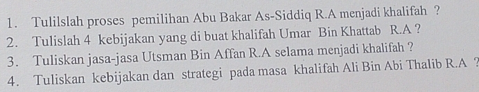 Tulilslah proses pemilihan Abu Bakar As-Siddiq R.A menjadi khalifah ? 
2. Tulislah 4 kebijakan yang di buat khalifah Umar Bin Khattab R.A ? 
3. Tuliskan jasa-jasa Utsman Bin Affan R.A selama menjadi khalifah ? 
4. Tuliskan kebijakan dan strategi pada masa khalifah Ali Bin Abi Thalib R.A ?