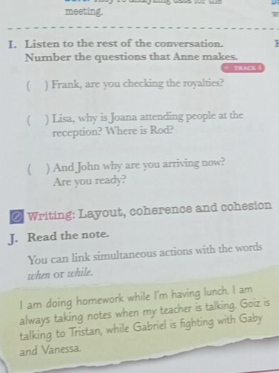 meeting. W 
I. Listen to the rest of the conversation. 
Number the questions that Anne makes. 
TRACK 4 
( ) Frank, are you checking the royalties? 
( ) Lisa, why is Joana attending people at the 
reception? Where is Rod? 
( ) And John why are you arriving now? 
Are you ready? 
@ Writing: Layout, coherence and cohesion 
J. Read the note. 
You can link simultaneous actions with the words 
when or while. 
I am doing homework while I'm having lunch. I am 
always taking notes when my teacher is talking. Goiz is 
talking to Tristan, while Gabriel is fighting with Gaby 
and Vanessa.