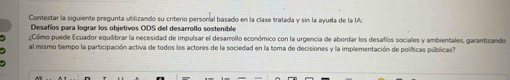 Contestar la siguiente pregunta utilizando su criterio personal basado en la clase tratada y sin la ayuda de la IA: 
Desafíos para lograr los objetivos ODS del desarrollo sostenible 
¿Cómo puede Ecuador equilibrar la necesidad de impulsar el desarrollo económico con la urgencia de abordar los desafíos sociales y ambientales, garantizando 
al mismo tiempo la participación activa de todos los actores de la sociedad en la toma de decisiones y la implementación de políticas públicas?