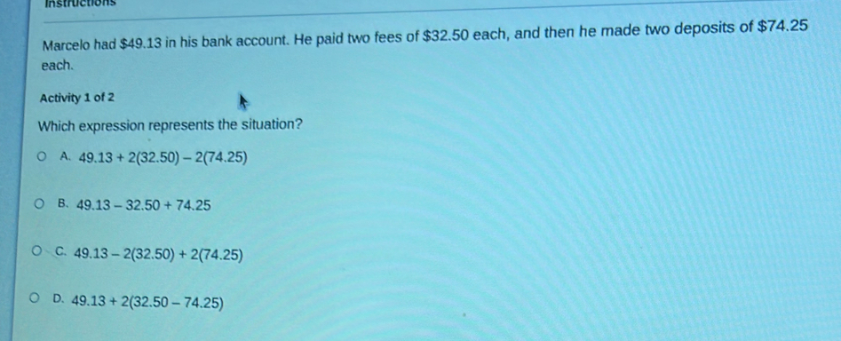 Instructions
Marcelo had $49.13 in his bank account. He paid two fees of $32.50 each, and then he made two deposits of $74.25
each.
Activity 1 of 2
Which expression represents the situation?
A. 49.13+2(32.50)-2(74.25)
B. 49.13-32.50+74.25
C. 49.13-2(32.50)+2(74.25)
D. 49.13+2(32.50-74.25)