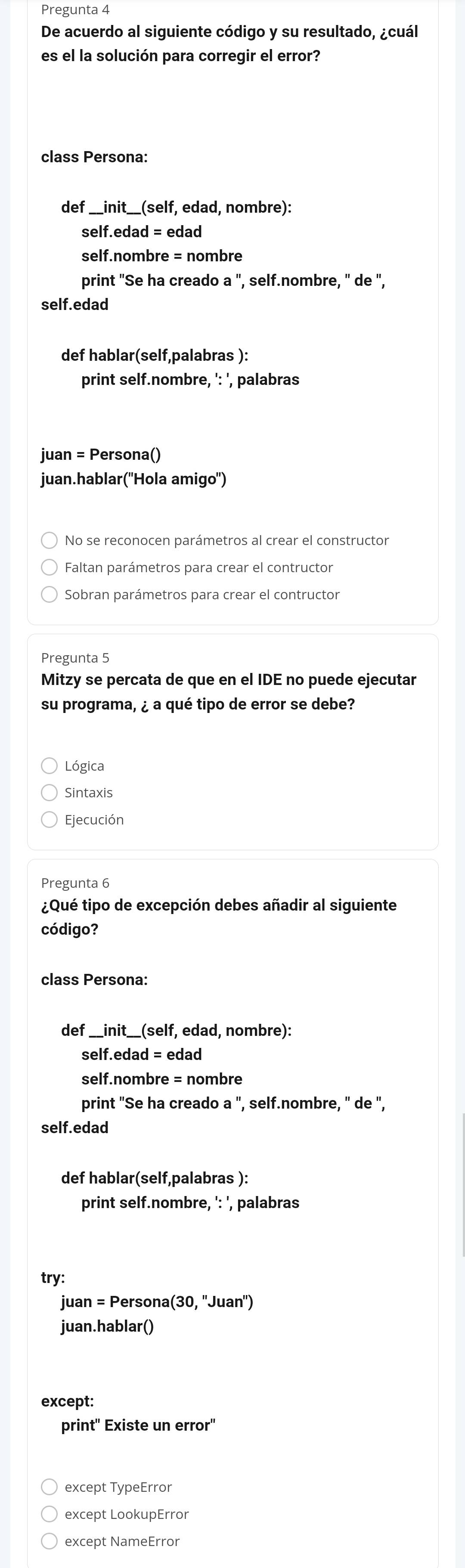 Pregunta 4
De acuerdo al siguiente código y su resultado, ¿cuál
es el la solución para corregir el error?
class Persona:
def __init__(self, edad, nombre):
self.edad = edad
self.nombre = nombre
print "Se ha creado a ", self.nombre, " de ",
self.edad
def hablar(self,palabras ):
print self.nombre, ': ', palabras
juan = Persona()
juan.hablar(''Hola amigo'')
No se reconocen parámetros al crear el constructor
Faltan parámetros para crear el contructor
Sobran parámetros para crear el contructor
Pregunta 5
Mitzy se percata de que en el IDE no puede ejecutar
su programa, ¿ a qué tipo de error se debe?
Lógica
Sintaxis
Ejecución
Pregunta 6
¿Qué tipo de excepción debes añadir al siguiente
código?
class Persona:
def _ _ init_ (self f, edad, nombre):
C elf.edad= edad
self.nombre = nombre
print "Se ha creado a'' , self.nombre, " de ",
self.edad
def hablar(self,palabras ):
print self.nombre, ': ', palabras
try:
juan = Persona (30.''Juan'')
juan.hablar()
except:
print' Existe un error'
except TypeError
except LookupError
except NameError