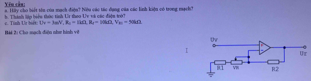 Yêu cầu: 
a. Hãy cho biết tên của mạch điện? Nêu các tác dụng của các linh kiện có trong mạch? 
b. Thành lập biểu thức tính Ur theo Uv và các điện trở? 
c. Tính Ur biết: Uv=3mV, R_1=1kOmega , R_f=10kOmega , V_R1=50kOmega. 
Bài 2: Cho mạch điện như hình vẽ