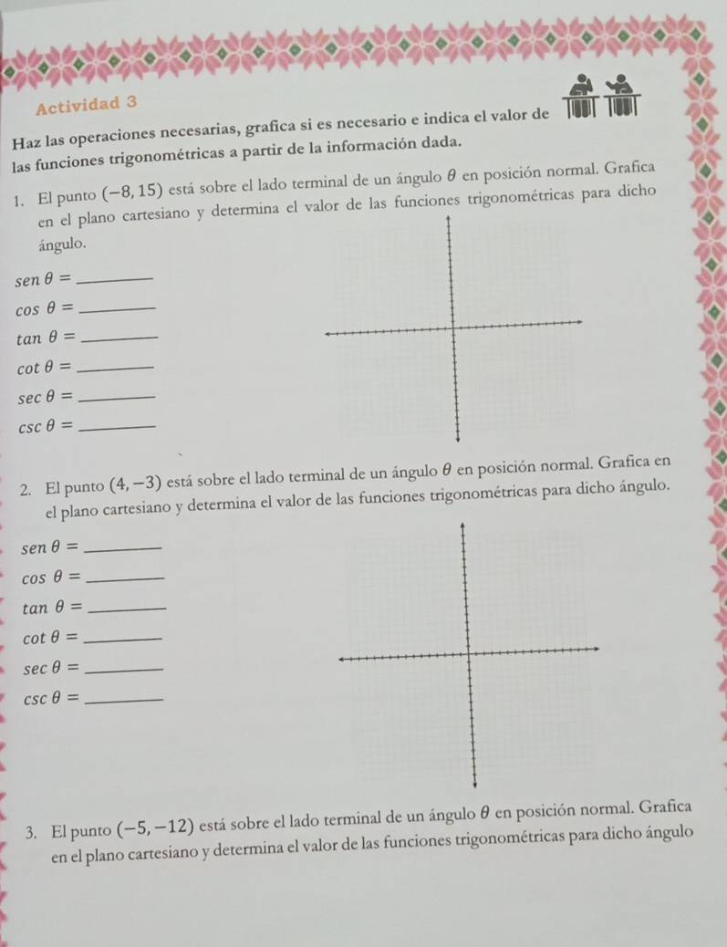 Actividad 3 
Haz las operaciones necesarias, grafica si es necesario e indica el valor de 
las funciones trigonométricas a partir de la información dada. 
1. El punto (-8,15) está sobre el lado terminal de un ángulo θ en posición normal. Grafica 
en el plano cartesiano y determina el valor de las funciones trigonométricas para dicho 
ángulo. 
_ senθ =
_ cos θ =
tan θ = _ 
_ cot θ =
_ sec θ =
csc θ = _ 
2. El punto (4,-3) está sobre el lado terminal de un ángulo θ en posición normal. Grafica en 
el plano cartesiano y determina el valor de las funciones trigonométricas para dicho ángulo. 
_ sen θ =
_ cos θ =
tan θ = _
cot θ = _
sec θ = _ 
_ csc θ =
3. El punto (-5,-12) está sobre el lado terminal de un ángulo θ en posición normal. Grafica 
en el plano cartesiano y determina el valor de las funciones trigonométricas para dicho ángulo