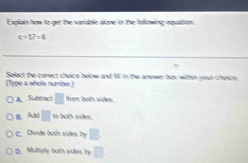 Explain how to get the variable alone in the following equation.
c+17=6
Select the correct choice below and fill in the-answer box within your choice
(Type a whole number)
A Subtract □ from both sides.
B. Adi □ to both sides.
c. Divide both sides by
D. Multiply both sides by