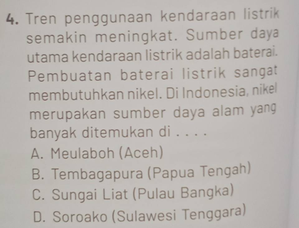 Tren penggunaan kendaraan listrik
semakin meningkat. Sumber daya
utama kendaraan listrik adalah baterai.
Pembuatan baterai listrik sangat
membutuhkan nikel. Di Indonesia, nikel
merupakan sumber daya alam yang
banyak ditemukan di . . . .
A. Meulaboh (Aceh)
B. Tembagapura (Papua Tengah)
C. Sungai Liat (Pulau Bangka)
D. Soroako (Sulawesi Tenggara)