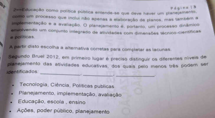 ar
Página 3
2== Educação como política pública entende-se que deve haver um planejamento,
como um processo que inclui não apenas a elaboração de planos, mas também a
implementação e a avaliação. O planejamento é, portanto, um processo dinâmico
envolvendo um conjunto integrado de atividades com dimensões técnico-científicas
e políticas.
A partir disto escolha a alternativa corretas para completar as lacunas.
Segundo Bruel 2012, em primeiro lugar é preciso distinguir os diferentes níveis de
planejamento das atividades educativas, dos quais pelo menos três podem ser
_
identificados:
_
_.
.
Tecnologia, Ciência, Politicas publicas
Planejamento, implementação, avaliação
Educação, escola , ensino
Ações, poder público, planejamento