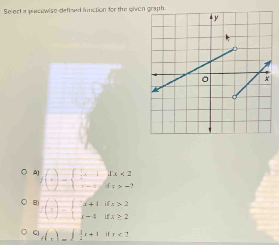 Select a piecewise-defined function for the give
A f(x)=beginarrayl  1/2 x-1 x-4endarray. beginarrayr ifx<2 ifx>-2endarray
B f(x)=beginarrayl x+1ifx>2 x-4ifx≥ 2endarray.
C) f(x)=beginarrayl  1/2 x+1endarray. ifx<2</tex>