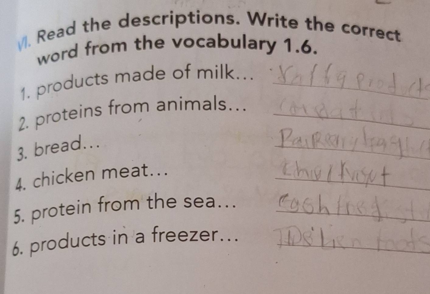 Read the descriptions. Write the correct 
word from the vocabulary 1.6. 
1. products made of milk..._ 
2. proteins from animals..._ 
3. bread... 
_ 
4. chicken meat..._ 
5. protein from the sea..._ 
6. products in a freezer…._