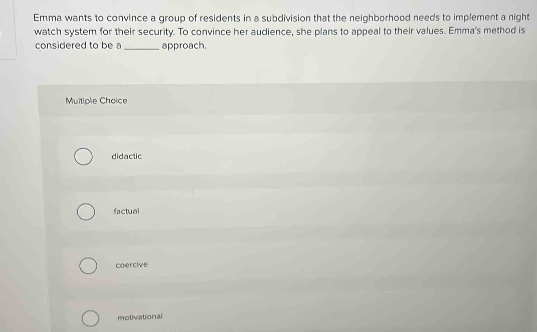 Emma wants to convince a group of residents in a subdivision that the neighborhood needs to implement a night
watch system for their security. To convince her audience, she plans to appeal to their values. Emma's method is
considered to be a _approach.
Multiple Choice
didactic
factual
coercive
motivational