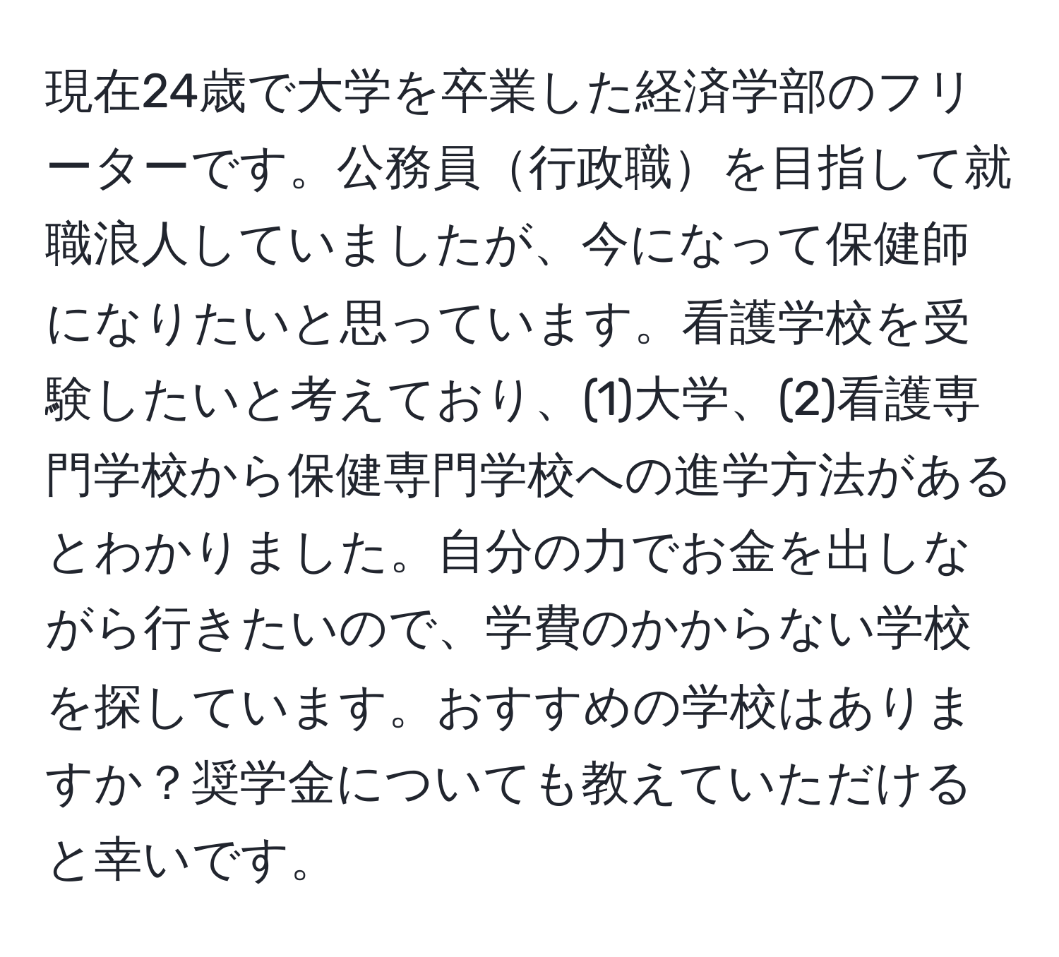 現在24歳で大学を卒業した経済学部のフリーターです。公務員行政職を目指して就職浪人していましたが、今になって保健師になりたいと思っています。看護学校を受験したいと考えており、(1)大学、(2)看護専門学校から保健専門学校への進学方法があるとわかりました。自分の力でお金を出しながら行きたいので、学費のかからない学校を探しています。おすすめの学校はありますか？奨学金についても教えていただけると幸いです。