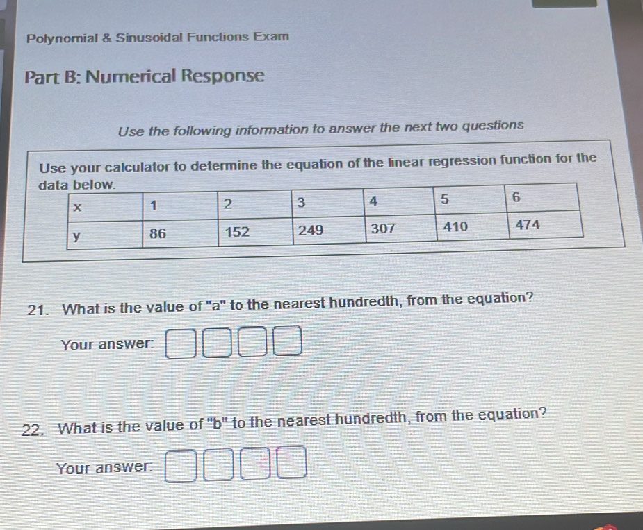 Polynomial & Sinusoidal Functions Exam 
Part B: Numerical Response 
Use the following information to answer the next two questions 
Use your calculator to determine the equation of the linear regression function for the 
21. What is the value of "a" to the nearest hundredth, from the equation? 
Your answer: 
22. What is the value of "b" to the nearest hundredth, from the equation? 
Your answer: □ □