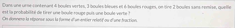 Dans une urne contenant 4 boules vertes, 3 boules bleues et 6 boules rouges, on tire 2 boules sans remise, quelle 
est la probabilité de tirer une boule rouge puis une boule verte ? 
On donnera la réponse sous la forme d'un entier relatif ou d'une fraction.