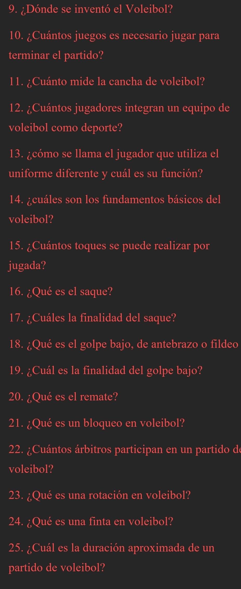 ¿Dónde se inventó el Voleibol? 
10. ¿Cuántos juegos es necesario jugar para 
terminar el partido? 
11. ¿Cuánto mide la cancha de voleibol? 
12. ¿Cuántos jugadores integran un equipo de 
voleibol como deporte? 
13. ¿cómo se llama el jugador que utiliza el 
uniforme diferente y cuál es su función? 
14. ¿cuáles son los fundamentos básicos del 
voleibol? 
15. ¿Cuántos toques se puede realizar por 
jugada? 
16. ¿Qué es el saque? 
17. ¿Cuáles la finalidad del saque? 
18. ¿Qué es el golpe bajo, de antebrazo o fildeo 
19. ¿Cuál es la finalidad del golpe bajo? 
20. ¿Qué es el remate? 
21. ¿Qué es un bloqueo en voleibol? 
22. ¿Cuántos árbitros participan en un partido de 
voleibol? 
23. ¿Qué es una rotación en voleibol? 
24. ¿Qué es una finta en voleibol? 
25. ¿Cuál es la duración aproximada de un 
partido de voleibol?