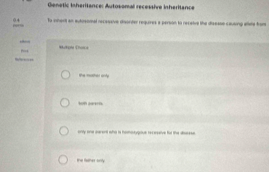 Genetic Inheritance: Autosomal recessive inheritance
04 To inherit an autosomal recessive disorder requires a person to receive the disease-causing allele from
pgiyla
Musiple Choice
te fie s es
the mother only
both parents.
only one parent who is homozygous recessive for the disease.
the father only