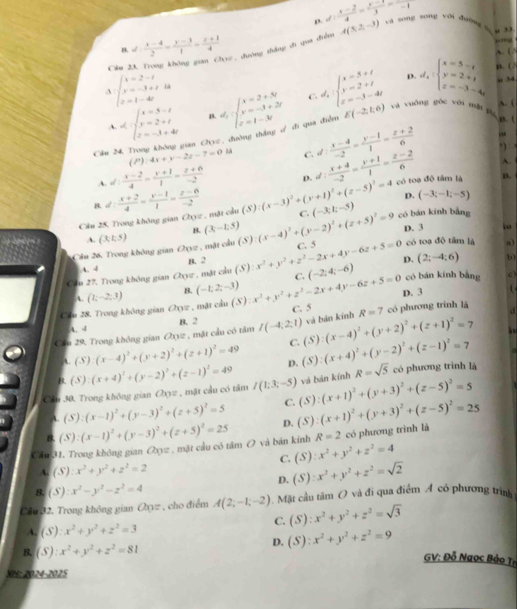 D. d: (x-2)/4 = (y-1)/3 -1 và song song với đường g
u 33.
d: (x-4)/2 = (y-3)/1 = (z+1)/4  rong
Cầu 23, Trong không gian G(11) , đường thắng đi qua điểm A(3;2;-3)
A. (
A beginarrayl x=2-t y=-3+t z=1-4tendarray. d_2:beginarrayl x=2+3t y=-3+2t z=1-3tendarray.
d_2:beginarrayl x=5+t y=2+t z=-3-4tendarray. D. d_4:beginarrayl x=5-t y=2+t z=-3-4tendarray. B. (
u 34
C.
A. (
A d:beginarrayl x=5-t y=2+t z=-3+4tendarray. B.
B. (
Câu 24 Trong không gian Qz, đường thắng / đi qua điểm E(-2;1;6) và vuông góc với mặt p
(P):4x+y-2z-7=0 ]à
C. d: (x-4)/-2 = (y-1)/1 = (z+2)/6 
” ) : 3
A.
A. d: (x-2)/4 = (y+1)/1 = (z+6)/-2 
D. d: (x+4)/-2 = (y+1)/1 = (z-2)/6  có toạ độ tâm là B.
B 2: (x+2)/4 = (y-1)/1 = (z-6)/-2 
D.
Cầu 25, Trong không gian Oxyz , mặt cầu (S):(x-3)^2+(y+1)^2+(z-5)^2=4 C. (-3;1;-5) (-3;-1;-5)
B. (3;-1;5)
A. (3;1;5) D. 3
io
Câu 26. Trong không gian Oxyz , mặt cầu (S):(x-4)^2+(y-2)^2+(z+5)^2=9 có bán kính bằng
A、√ B. 2
C. (-2;4;-6) D. (2;-4;6)
b)
Cầu 27. Trong không gian Oxyz , mặt cầu (S) 2x^2+y^2+z^2-2x+4y-6z+5=0 C. 5
có toa độ tâm là a)
có bán kính bằng c
A. (1;-2;3)
B. (-1;2;-3)
Cầu 28. Trong không gian Oxyz , mặt cầu (S):x^2+y^2+z^2-2x+4y-6z+5=0 D. 3

C. 5
d
A、4 B. 2
Cầu 29. Trong không gian Oxyz , mặt cầu có tâm I(-4;2;1) (S):(x-4)^2+(y+2)^2+(z+1)^2=7 và bán kỉnh R=7 có phương trình là
A. (S):(x-4)^2+(y+2)^2+(z+1)^2=49 C.
D. (S):(x+4)^2+(y-2)^2+(z-1)^2=7
a
B. (S):(x+4)^2+(y-2)^2+(z-1)^2=49
Cần 30, Trong không gian Q_0= , mặt cầu có tâm I(1:3;-5) (S):(x+1)^2+(y+3)^2+(z-5)^2=5 và bản kính R=sqrt(5) có phương trình là
A. (S):(x-1)^2+(y-3)^2+(z+5)^2=5
C.
B. (S):(x-1)^2+(y-3)^2+(z+5)^2=25 D. (S):(x+1)^2+(y+3)^2+(z-5)^2=25
Cầu 31. Trong không gian Oxyz , mặt cầu có tâm O và bản kính R=2 có phương trình là
C. (S):x^2+y^2+z^2=4
A. (S):x^2+y^2+z^2=2
D. (S):x^2+y^2+z^2=sqrt(2)
B. (S):x^2-y^2-z^2=4
Cầu 32. Trong không gian Oxyz , cho điểm A(2;-1;-2) Mặt cầu tâm O và đi qua điểm A có phương trình
C. (S):x^2+y^2+z^2=sqrt(3)
4. (S):x^2+y^2+z^2=3
D. (S):x^2+y^2+z^2=9
B. (S):x^2+y^2+z^2=81
GV: Đỗ Ngọc Bảo Tr
SH: 2024-2025