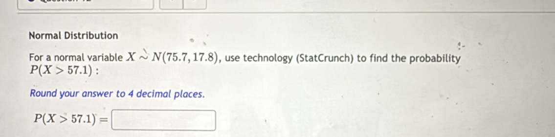 Normal Distribution 
For a normal variable Xsim N(75.7,17.8) , use technology (StatCrunch) to find the probability
P(X>57.1) : 
Round your answer to 4 decimal places.
P(X>57.1)=□