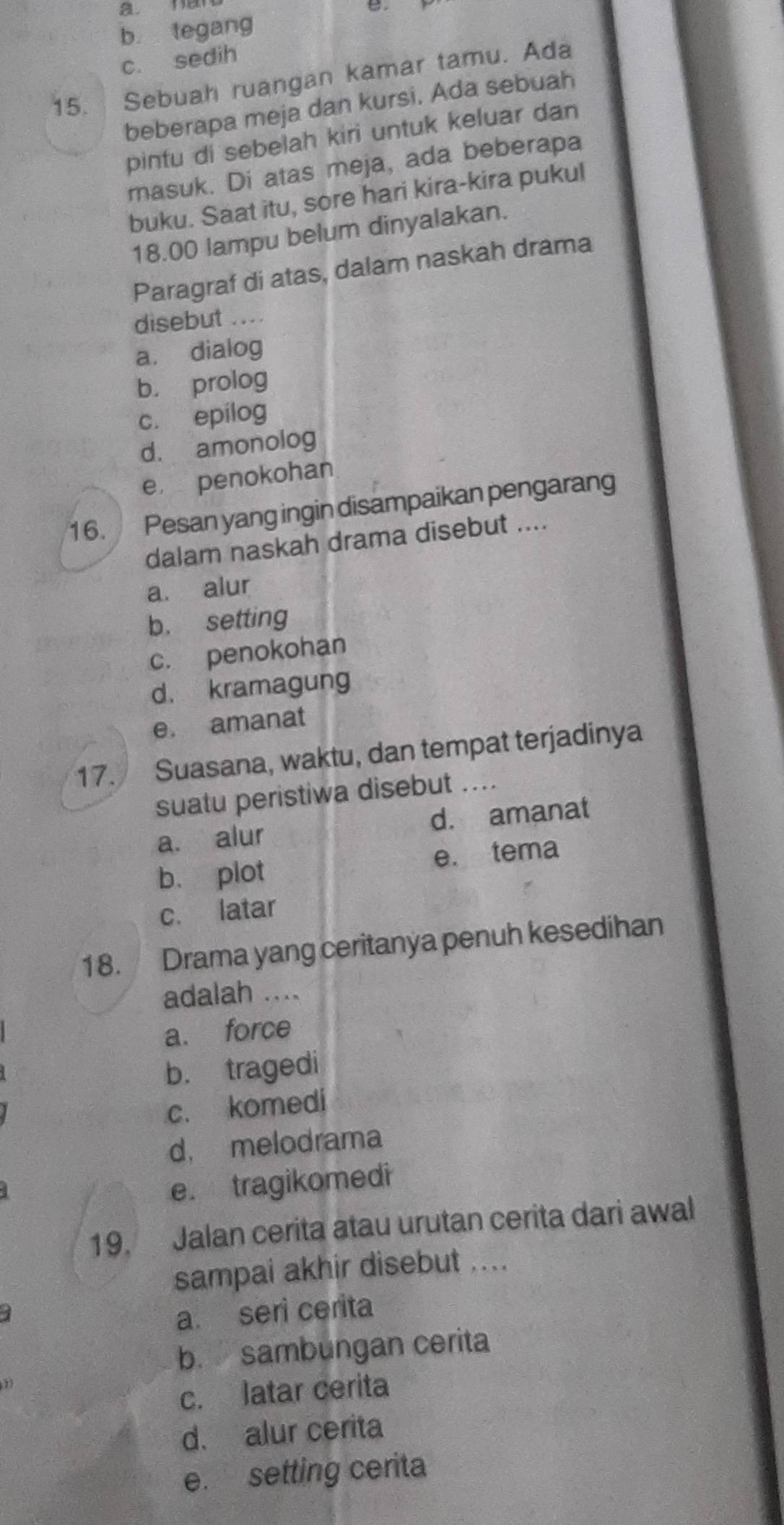 b tegang
c. sedih
15. Sebuah ruangan kamar tamu. Ada
beberapa meja dan kursi. Ada sebuah
pintu di sebelah kiri untuk keluar dan
masuk. Di atas meja, ada beberapa
buku. Saat itu, sore hari kira-kira pukul
18.00 lampu belum dinyalakan.
Paragraf di atas, dalam naskah drama
disebut ....
a. dialog
b. prolog
c. epilog
d. amonolog
e penokohan
16. Pesan yang ingin disampaikan pengarang
dalam naskah drama disebut ....
a. alur
b. setting
c. penokohan
d. kramagung
e. amanat
17. Suasana, waktu, dan tempat terjadinya
suatu peristiwa disebut ....
a. alur d. amanat
b. plot e. tema
c. latar
18. Drama yang ceritanya penuh kesedihan
adalah ....
a. force
b. tragedi
c. komedi
d， melodrama
e. tragikomedi
19. Jalan cerita atau urutan cerita dari awal
sampai akhir disebut ....
a. seri cerita
b. sambungan cerita
c. latar cerita
d. alur cerita
e. setting cerita