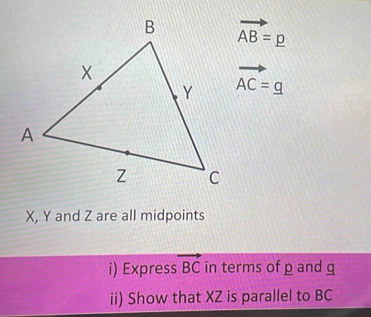 vector AB=p
vector AC=g
X, Y and Z are all midpoints 
i) Express vector BC in terms of p and q
ii) Show that XZ is parallel to BC