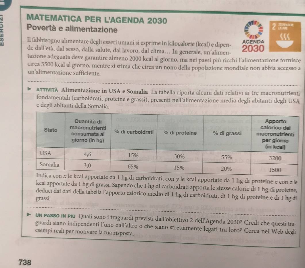 MATEMATICA PER L'AGENDA 2030 
Povertà e alimentazione 2 
Il fabbisogno alimentare degli esseri umani si esprime in kilocalorie (kcal) e dipen- AGENDA 
de dall’età, dal sesso, dalla salute, dal lavoro, dal clima… In generale, un’alimen- 2030 
tazione adeguata deve garantire almeno 2000 kcal al giorno, ma nei paesi più ricchi l’alimentazione fornisce 
circa 3500 kcal al giorno, mentre si stima che circa un nono della popolazione mondiale non abbia accesso a 
un’alimentazione sufficiente. 
ATTMTA Alimentazione in USA e Somalia La tabella riporta alcuni dati relativi ai tre macronutrienti 
fondamentali (carboidrati, proteine e grassi), presenti nell’alimentazione media degli abitanti degli USA 
e degli abitanti della Somalia. 
apportate da 1 hg di carboidrati, con y le kcal apportate da 1 hg di proteine e con z le 
kcal apportate da 1 hg di grassi. Sapendo che 1 hg di carboidrati apporta le stesse calorie di 1 hg di proteine, 
deduci dai dati della tabella l’apporto calorico medio di 1 hg di carboidrati, di 1 hg di proteine e di 1 hg di 
grassi. 
un passo in Plù Quali sono i traguardi previsti dall’obiettivo 2 dell’Agenda 2030? Credi che questi tra- 
guardi siano indipendenti l’uno dall’altro o che siano strettamente legati tra loro? Cerca nel Web degli 
esempi reali per motivare la tua risposta. 
738