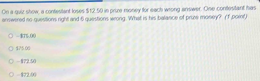 On a quiz show, a contestant loses $12.50 in prize money for each wrong answer. One contestant has
answered no questions right and 6 questions wrong. What is his balance of prize money? (1 point)
$75,00
$75.00
- $72.50
-$72,00