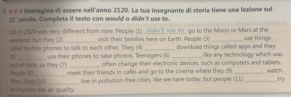 4 ** * Immagina di essere nell’anno 2120. La tua insegnante di storia tiene una lezione sul
21° secolo. Completa il testo con would o didn't use to. 
Life in 2020 was very different from now. People (1) _go to the Moon or Mars at the 
weekend, but they (2) _visit their families here on Earth. People (3) _use things 
called mobile phones to talk to each other. They (4) _download things called apps and they 
(5)_ use their phones to take photos. Teenagers (6) _like any technology which was 
out-of-date, so they (7) _often change their electronic devices, such as computers and tablets. 
People (8) _meet their friends in cafés and go to the cinema where they (9) _watch 
films. They (10) _live in pollution-free cities, like we have today, but people (11) _try 
to improve the air quality.