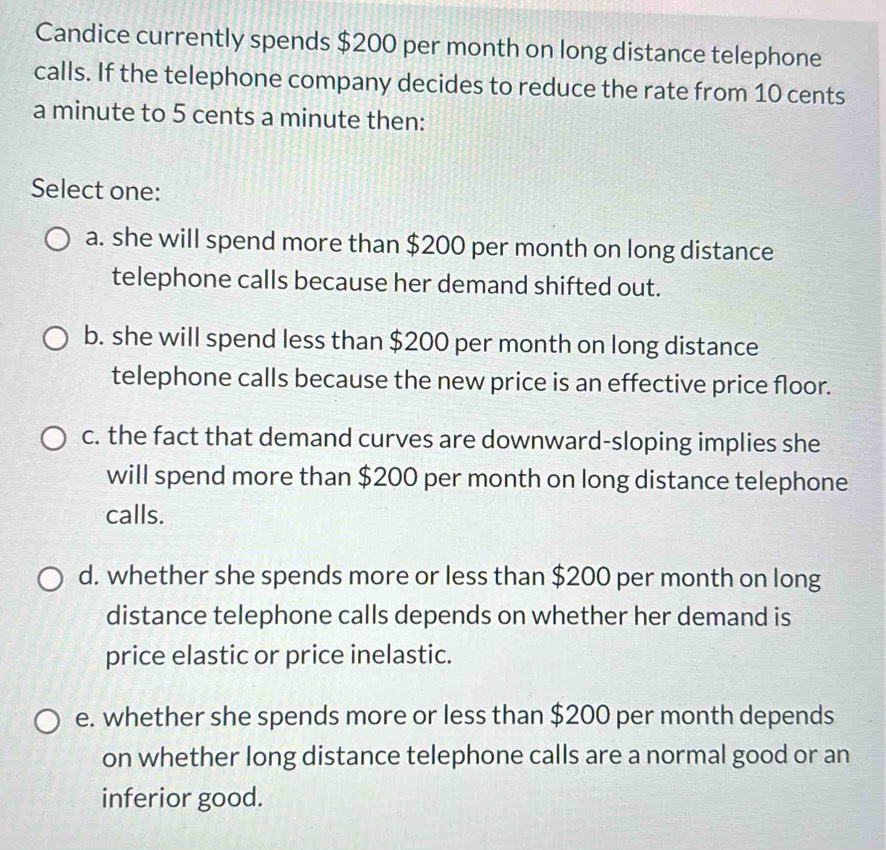 Candice currently spends $200 per month on long distance telephone
calls. If the telephone company decides to reduce the rate from 10 cents
a minute to 5 cents a minute then:
Select one:
a. she will spend more than $200 per month on long distance
telephone calls because her demand shifted out.
b. she will spend less than $200 per month on long distance
telephone calls because the new price is an effective price floor.
c. the fact that demand curves are downward-sloping implies she
will spend more than $200 per month on long distance telephone
calls.
d. whether she spends more or less than $200 per month on long
distance telephone calls depends on whether her demand is
price elastic or price inelastic.
e. whether she spends more or less than $200 per month depends
on whether long distance telephone calls are a normal good or an
inferior good.