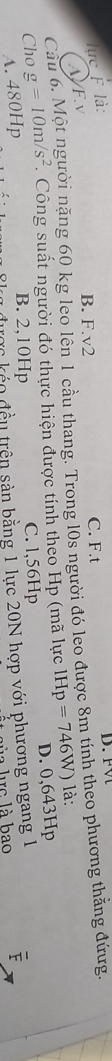 lực F là:
B. F. v2 C. F.t
Cầu 6. Một người nặng 60 kg leo lên 1 cầu thang. Trong l0s người đó leo được 8m tính theo phương thắng đứưg. A/F.v
Cho g=10m/s^2. Công suất người đó thực hiện được tính theo Hp (mã lực 1Hp=746W) là:
A. 480Hp
B. 2,10Hp C. l,56Hp D. 0,643Hp
0 được kẻo đều trên sản bằng 1 lực 20N hợp với phương ngang 1
a lirc là bao
F
