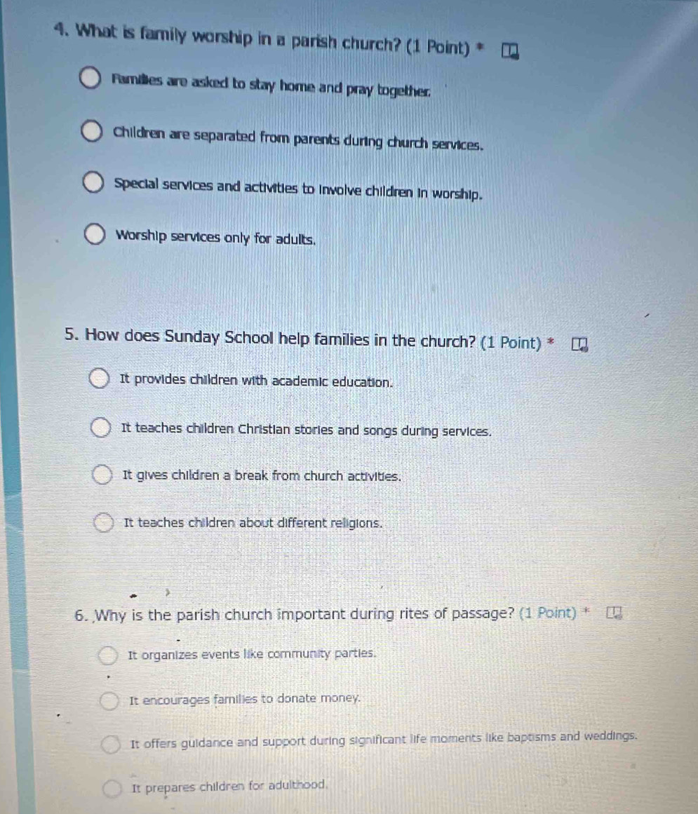 What is family worship in a parish church? (1 Point) *
Families are asked to stay home and pray together
Children are separated from parents during church services.
Special services and activities to involve children in worship.
Worship services only for adults.
5. How does Sunday School help families in the church? (1 Point) *
It provides children with academic education.
It teaches children Christian stories and songs during services.
It gives children a break from church activities.
It teaches children about different religions.
6. Why is the parish church important during rites of passage? (1 Point) *
It organizes events like community parties.
It encourages families to donate money.
It offers guidance and support during significant life moments like baptisms and weddings.
It prepares children for adulthood.