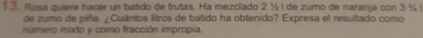 1 ③. Rosa quiere hacer un batido de frutas. Ha mezclado 2 ½ l de zumo de naranja con 3 ½ l
de zumo de piña. ¿Cuántos litros de batido ha obtenido? Expresa el resultado como 
número mixto y como fracción impropia.