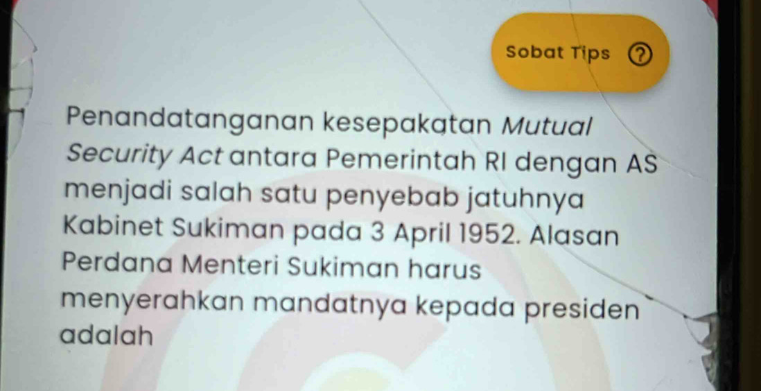 Sobat Tips ? 
Penandatanganan kesepakatan Mutual 
Security Act antara Pemerintah RI dengan AS 
menjadi salah satu penyebab jatuhnya 
Kabinet Sukiman pada 3 April 1952. Alasan 
Perdana Menteri Sukiman harus 
menyerahkan mandatnya kepada presiden 
adalah